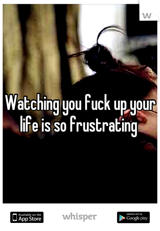 Watching you fuck up your life is so frustrating 