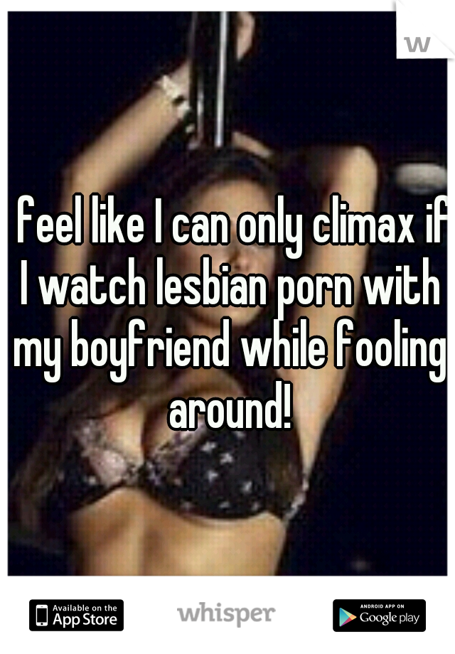 I feel like I can only climax if I watch lesbian porn with my boyfriend while fooling around!