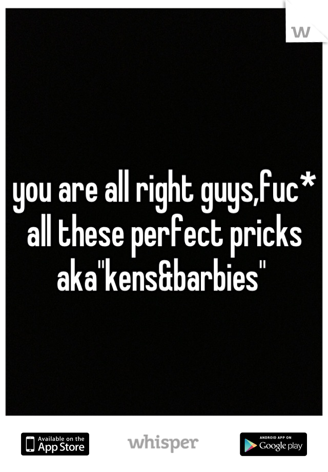 you are all right guys,fuc* all these perfect pricks aka"kens&barbies" 