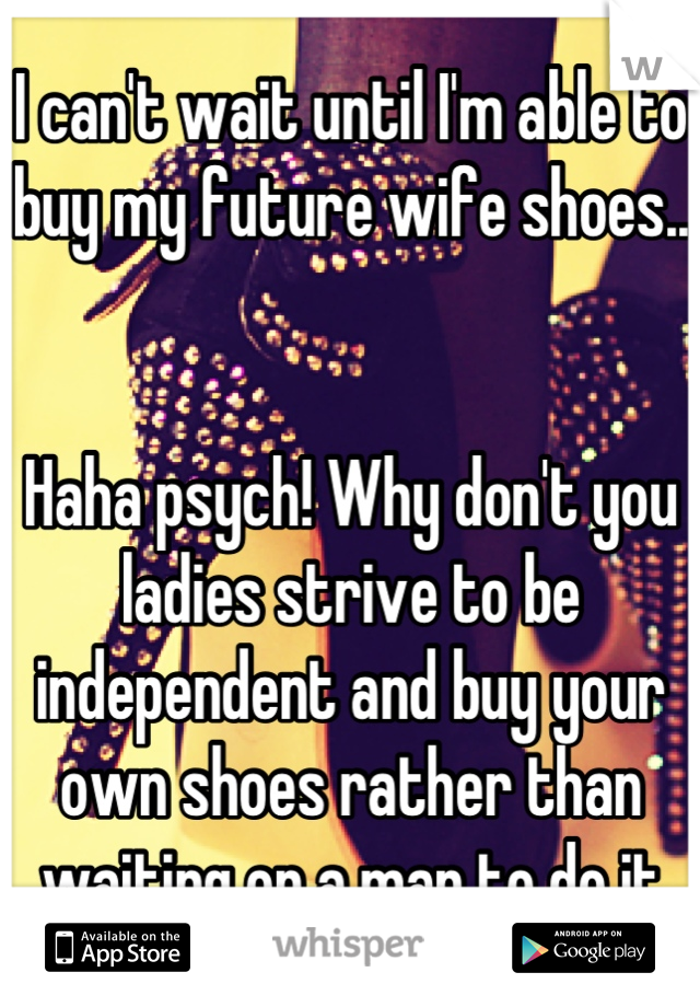 I can't wait until I'm able to buy my future wife shoes..


Haha psych! Why don't you ladies strive to be independent and buy your own shoes rather than waiting on a man to do it