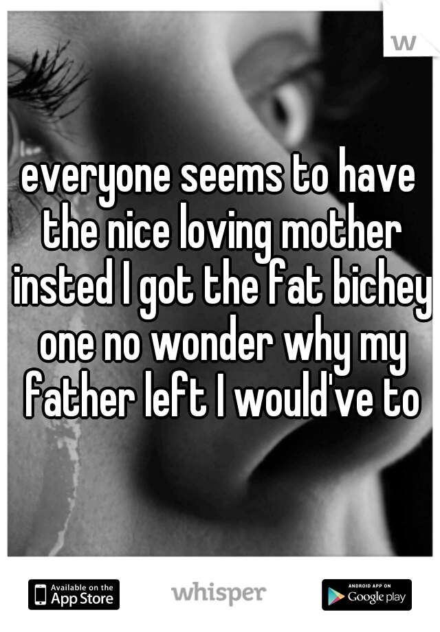 everyone seems to have the nice loving mother insted I got the fat bichey one no wonder why my father left I would've to