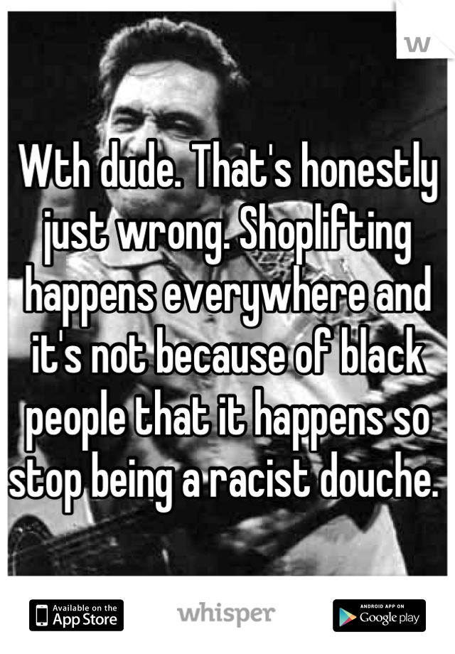 Wth dude. That's honestly just wrong. Shoplifting happens everywhere and it's not because of black people that it happens so stop being a racist douche. 