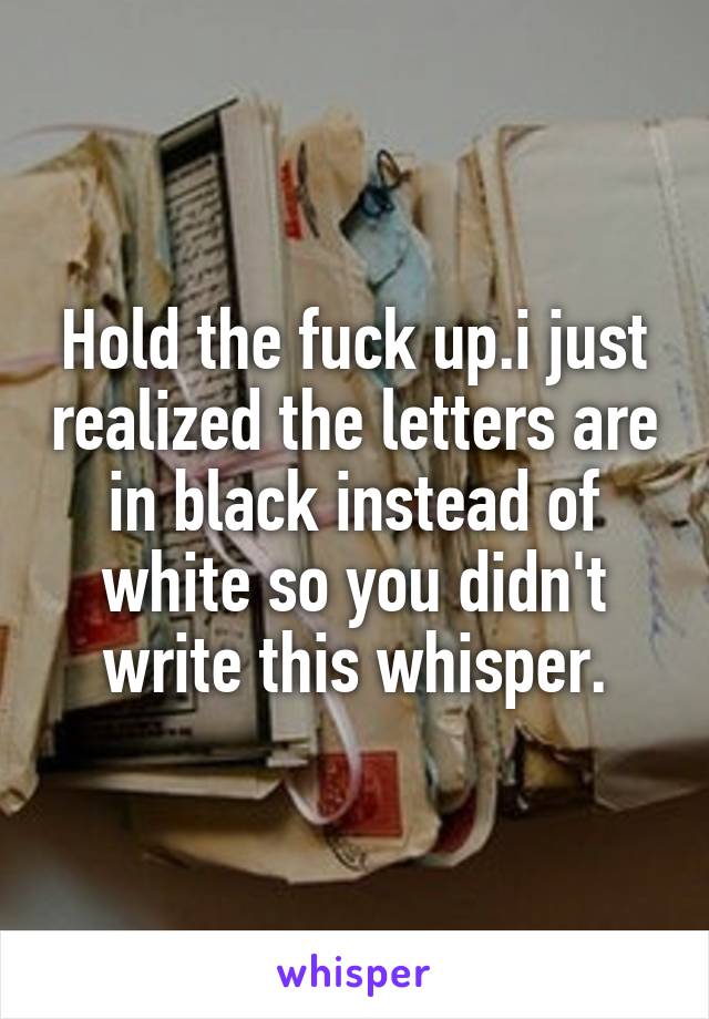 Hold the fuck up.i just realized the letters are in black instead of white so you didn't write this whisper.