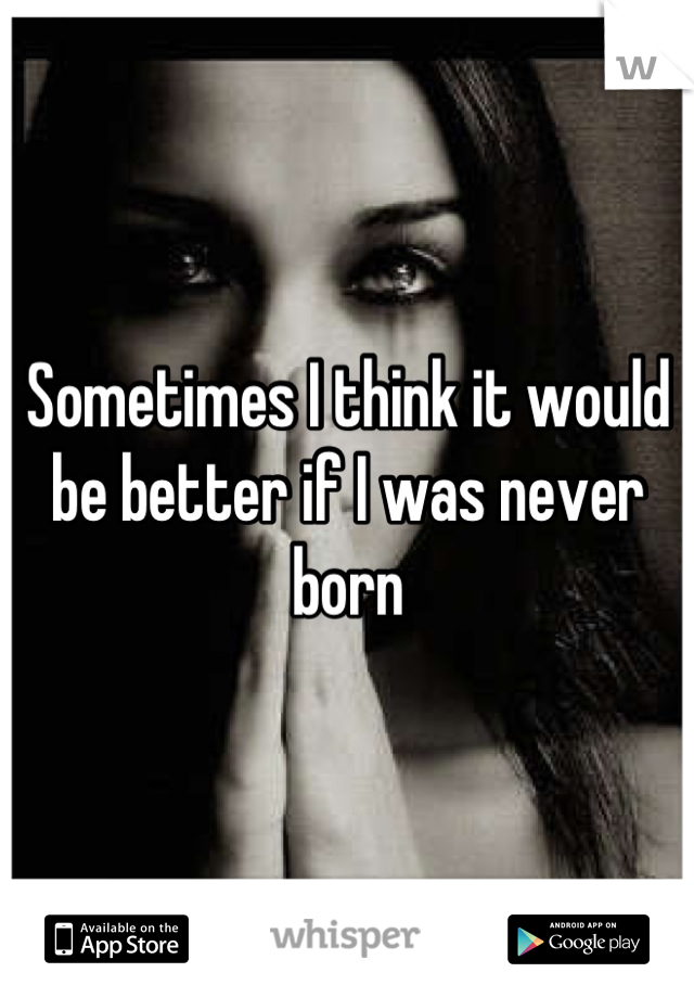 Sometimes I think it would be better if I was never born