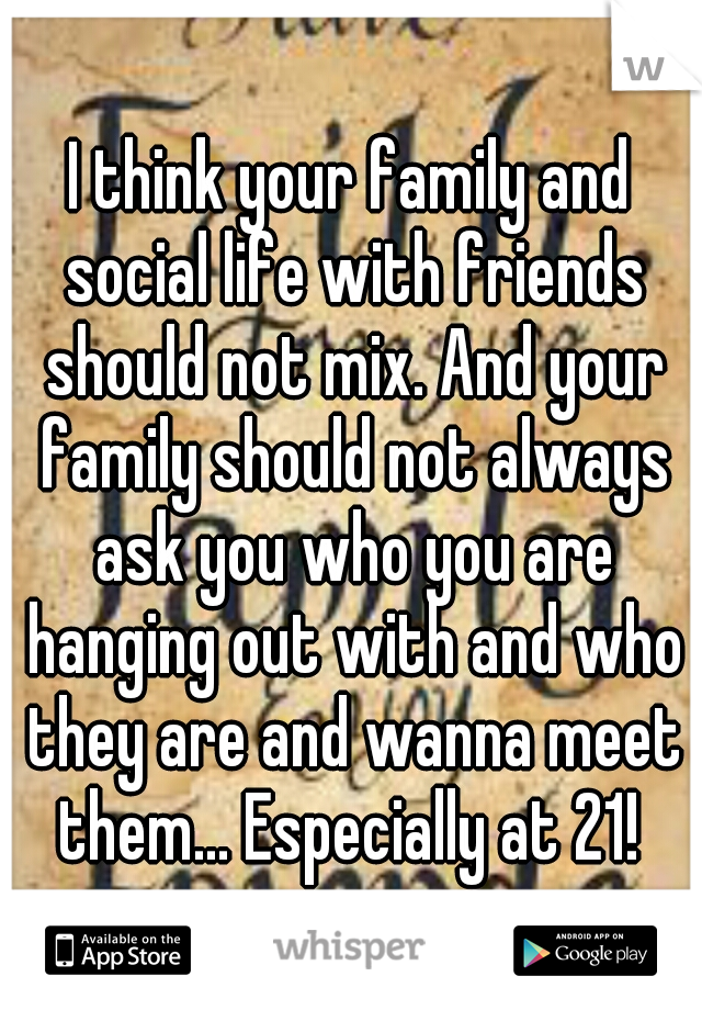 I think your family and social life with friends should not mix. And your family should not always ask you who you are hanging out with and who they are and wanna meet them... Especially at 21! 