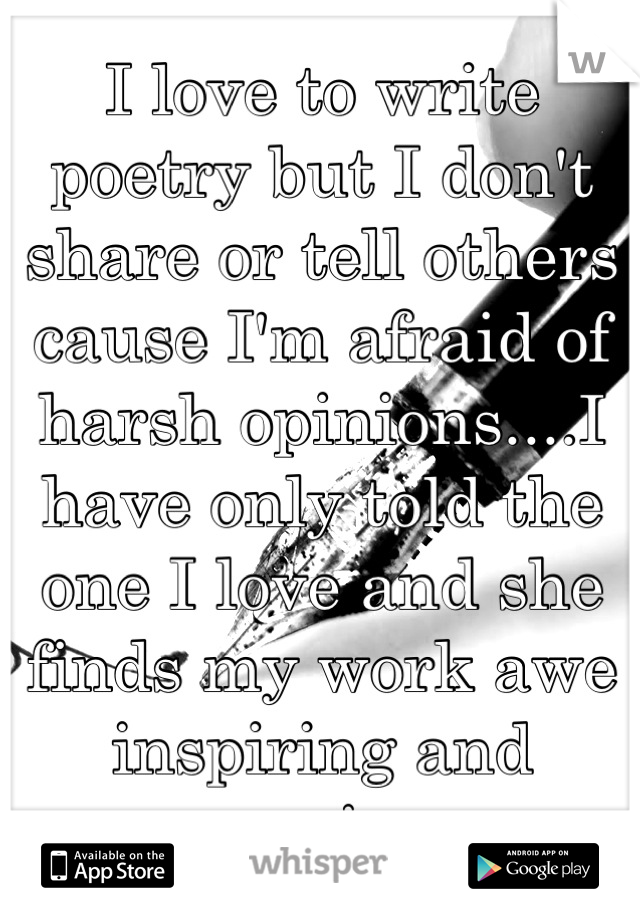 I love to write poetry but I don't share or tell others cause I'm afraid of harsh opinions....I have only told the one I love and she finds my work awe inspiring and moving