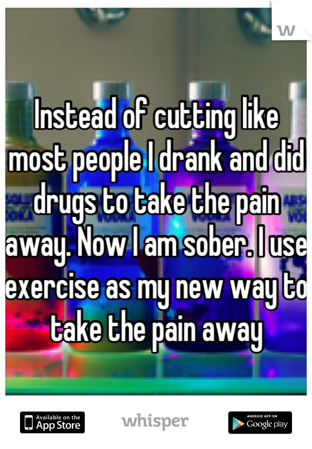 Instead of cutting like most people I drank and did drugs to take the pain away. Now I am sober. I use exercise as my new way to take the pain away