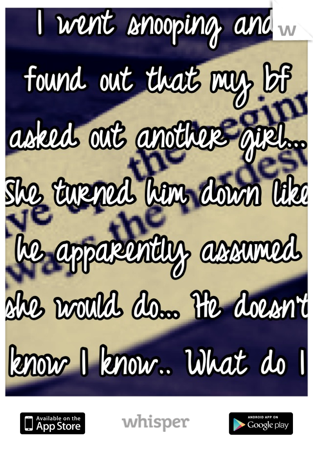 I went snooping and found out that my bf asked out another girl... She turned him down like he apparently assumed she would do... He doesn't know I know.. What do I do? I'm so hurt and lost. 