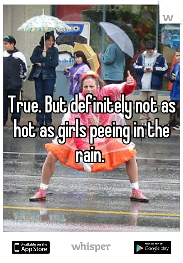 True. But definitely not as hot as girls peeing in the rain. 