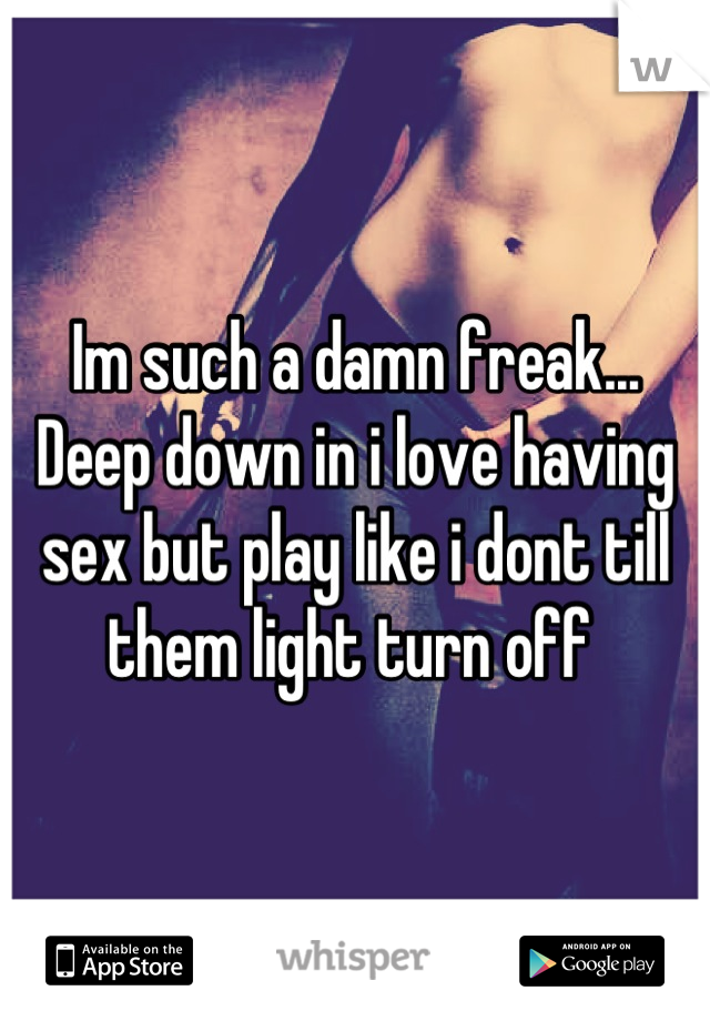 Im such a damn freak... Deep down in i love having sex but play like i dont till them light turn off 