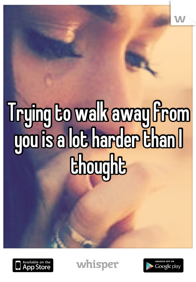 Trying to walk away from you is a lot harder than I thought