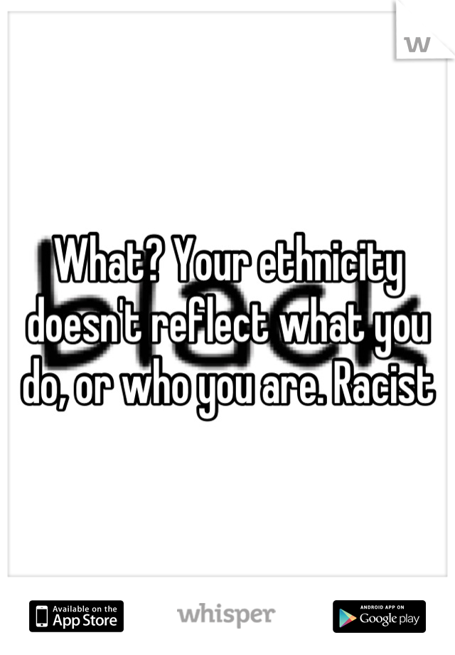 What? Your ethnicity doesn't reflect what you do, or who you are. Racist