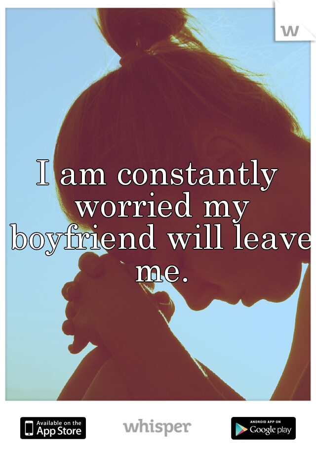 I am constantly worried my boyfriend will leave me.