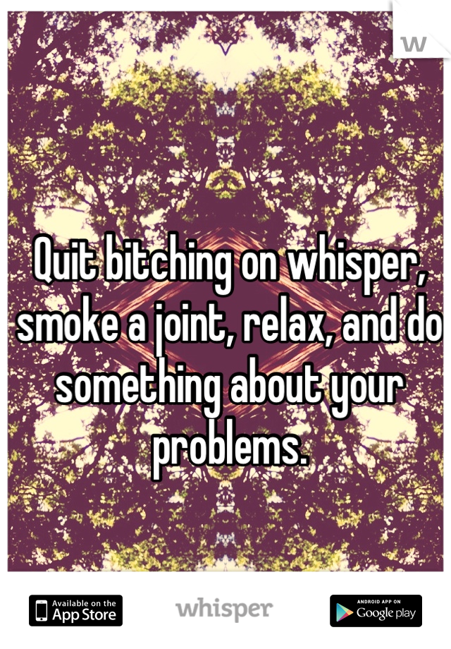 
Quit bitching on whisper, smoke a joint, relax, and do something about your problems. 

