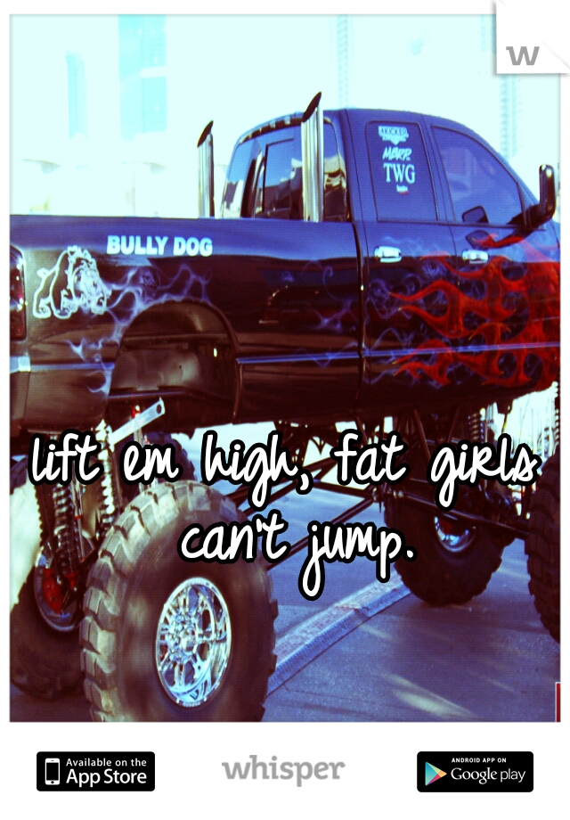 lift em high, fat girls can't jump.