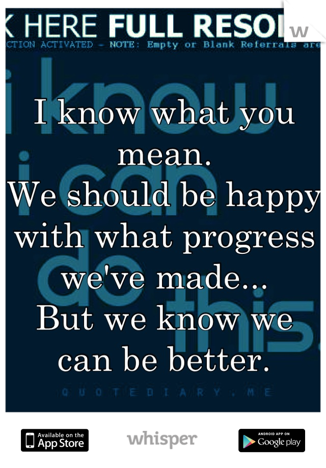 I know what you mean.
We should be happy with what progress we've made...
But we know we can be better.