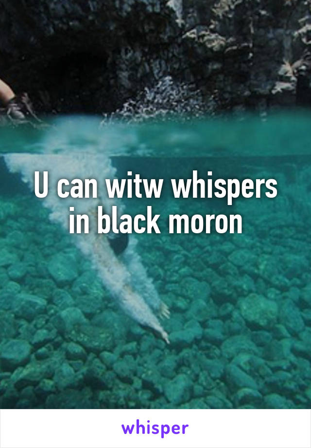 U can witw whispers in black moron
