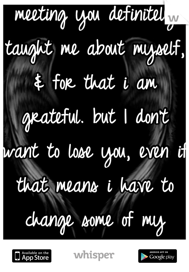 meeting you definitely taught me about myself, & for that i am grateful. but I don't want to lose you, even if that means i have to change some of my ways; your worth it. 