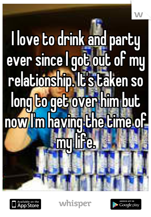 I love to drink and party ever since I got out of my relationship. It's taken so long to get over him but now I'm having the time of my life.