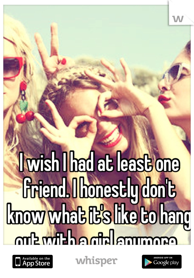 I wish I had at least one friend. I honestly don't know what it's like to hang out with a girl anymore. 