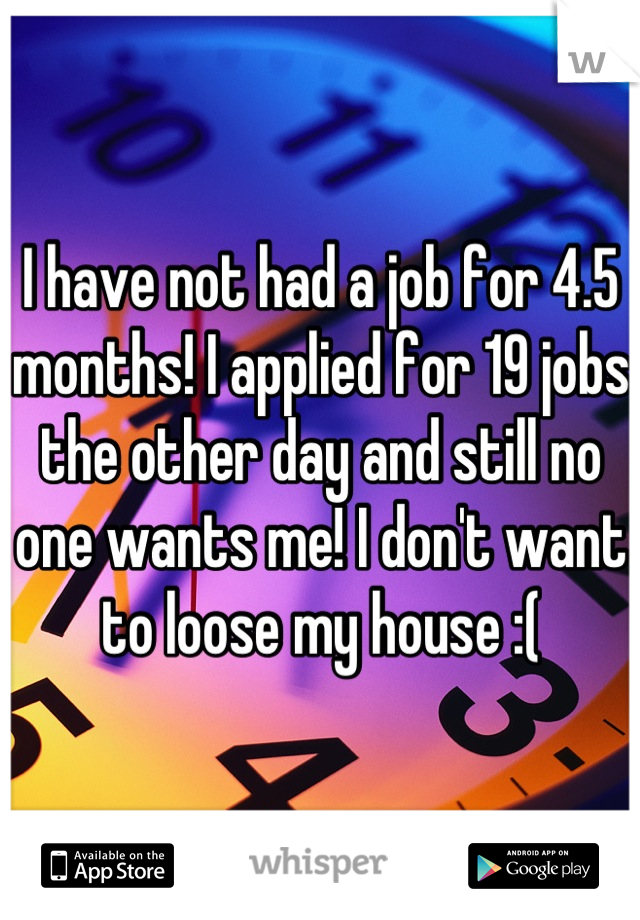 I have not had a job for 4.5 months! I applied for 19 jobs the other day and still no one wants me! I don't want to loose my house :(