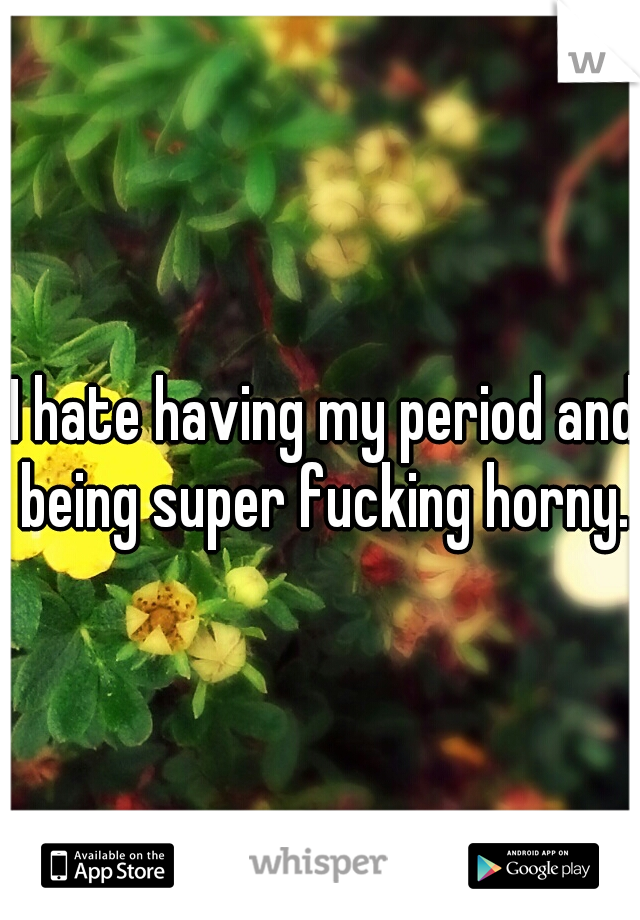 I hate having my period and being super fucking horny...