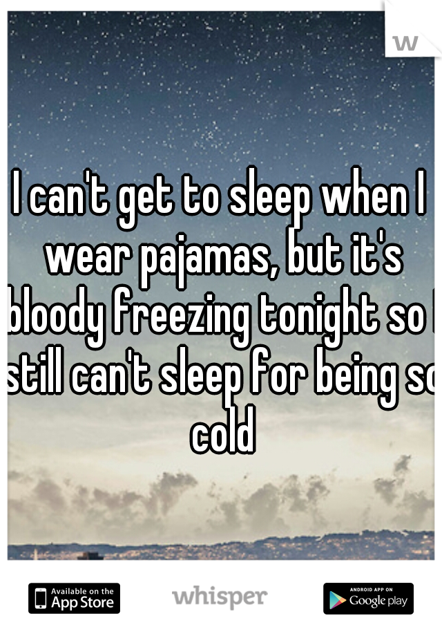 I can't get to sleep when I wear pajamas, but it's bloody freezing tonight so I still can't sleep for being so cold