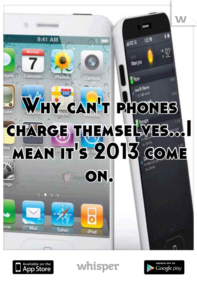 Why can't phones charge themselves...I mean it's 2013 come on.