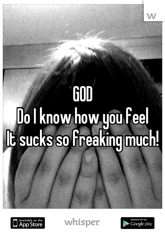 GOD 
Do I know how you feel
It sucks so freaking much!