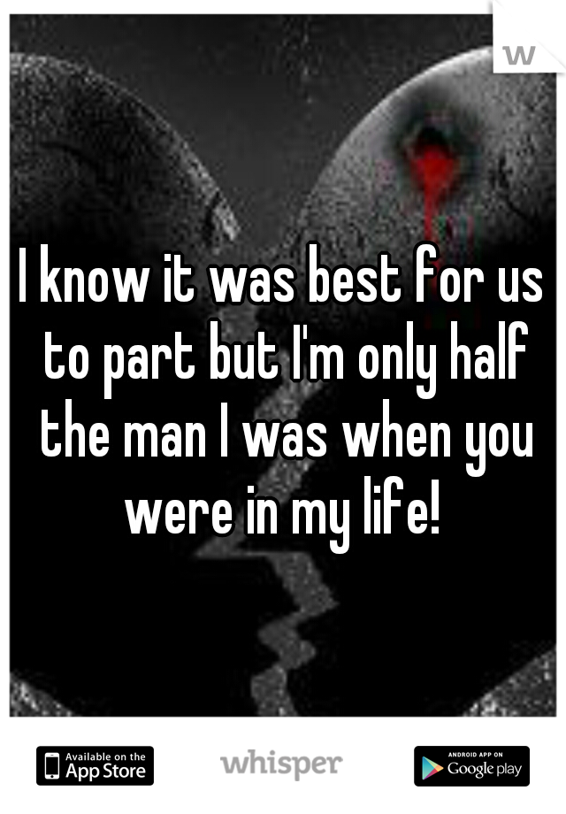 I know it was best for us to part but I'm only half the man I was when you were in my life! 