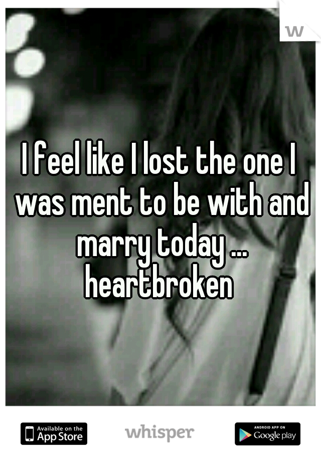 I feel like I lost the one I was ment to be with and marry today ... heartbroken 