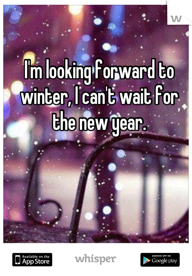 I'm looking forward to winter, I can't wait for 
the new year.