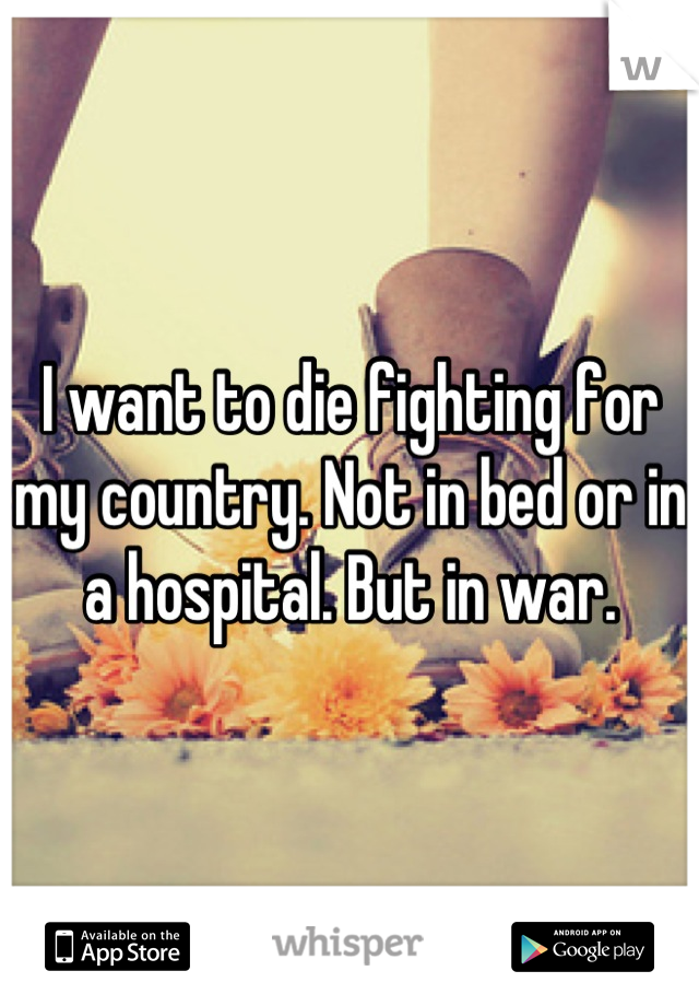 I want to die fighting for my country. Not in bed or in a hospital. But in war.