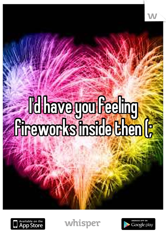 I'd have you feeling fireworks inside then (;
