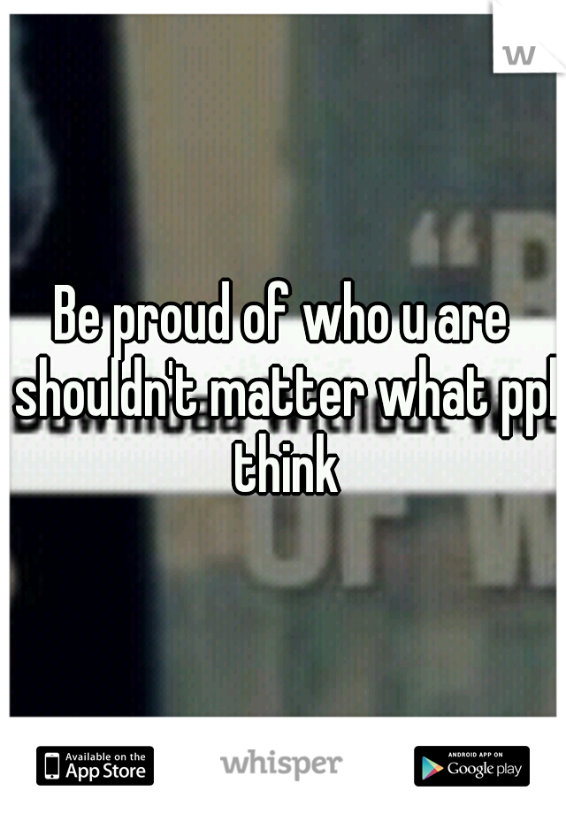 Be proud of who u are shouldn't matter what ppl think