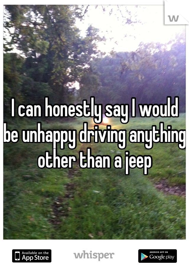 I can honestly say I would be unhappy driving anything other than a jeep