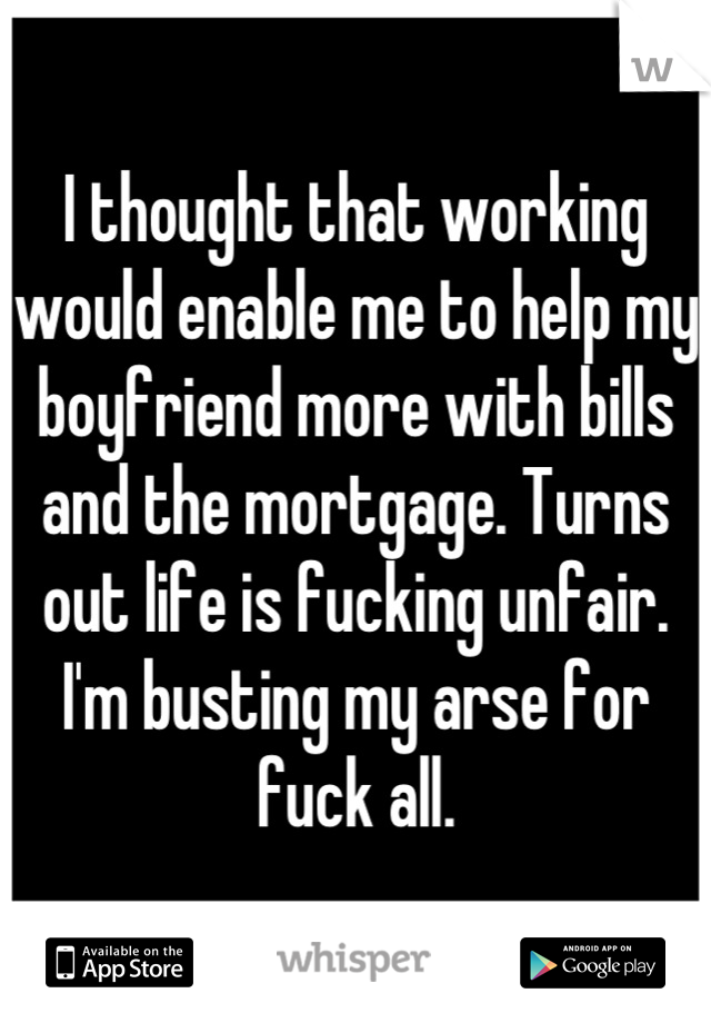 I thought that working would enable me to help my boyfriend more with bills and the mortgage. Turns out life is fucking unfair. I'm busting my arse for fuck all.