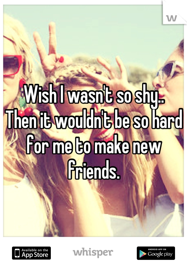 Wish I wasn't so shy..
Then it wouldn't be so hard for me to make new friends.