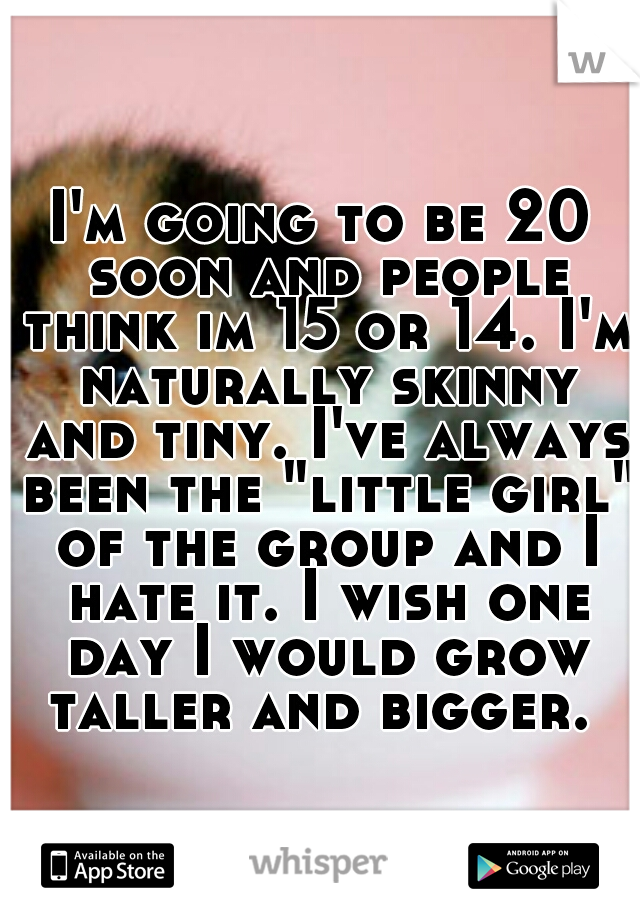 I'm going to be 20 soon and people think im 15 or 14. I'm naturally skinny and tiny. I've always been the "little girl" of the group and I hate it. I wish one day I would grow taller and bigger. 