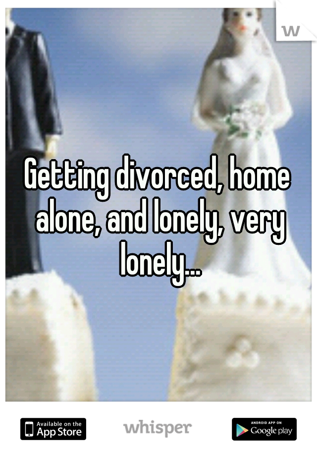 Getting divorced, home alone, and lonely, very lonely...