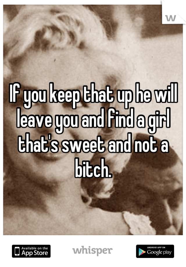 If you keep that up he will leave you and find a girl that's sweet and not a bitch.