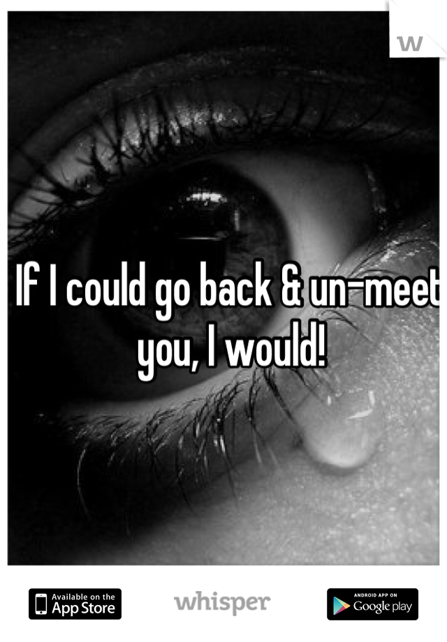 If I could go back & un-meet you, I would!