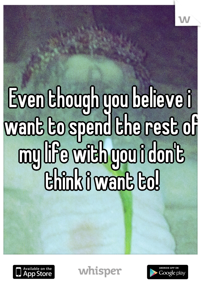 Even though you believe i want to spend the rest of my life with you i don't think i want to!