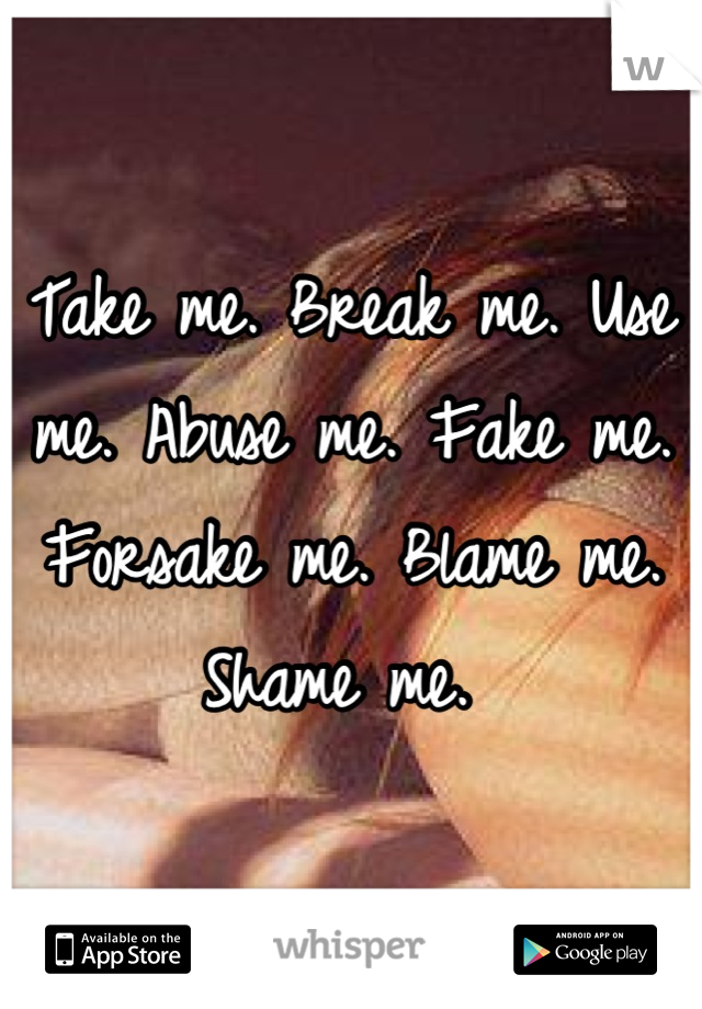 Take me. Break me. Use me. Abuse me. Fake me. Forsake me. Blame me. Shame me. 