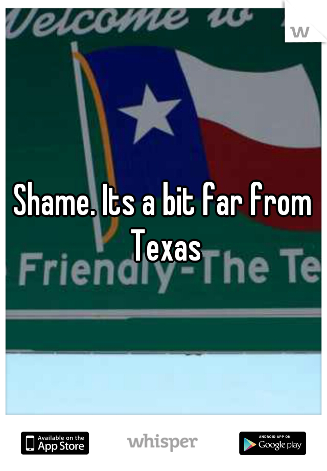 Shame. Its a bit far from Texas