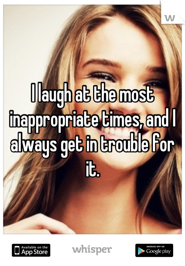 I laugh at the most inappropriate times, and I always get in trouble for it.