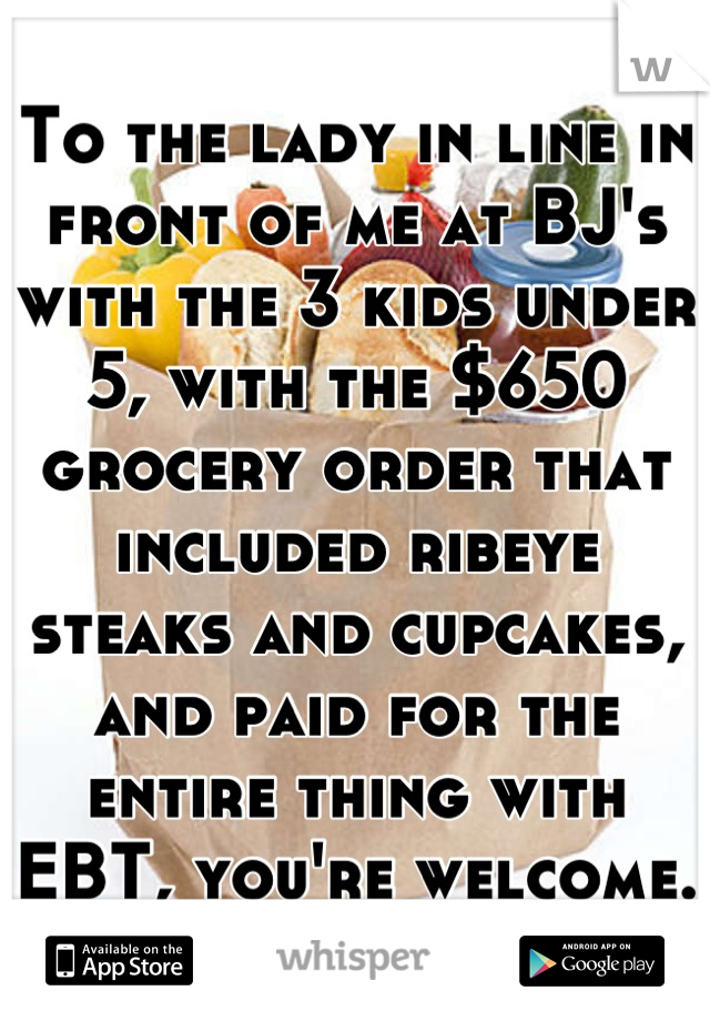 To the lady in line in front of me at BJ's with the 3 kids under 5, with the $650 grocery order that included ribeye steaks and cupcakes, and paid for the entire thing with EBT, you're welcome.