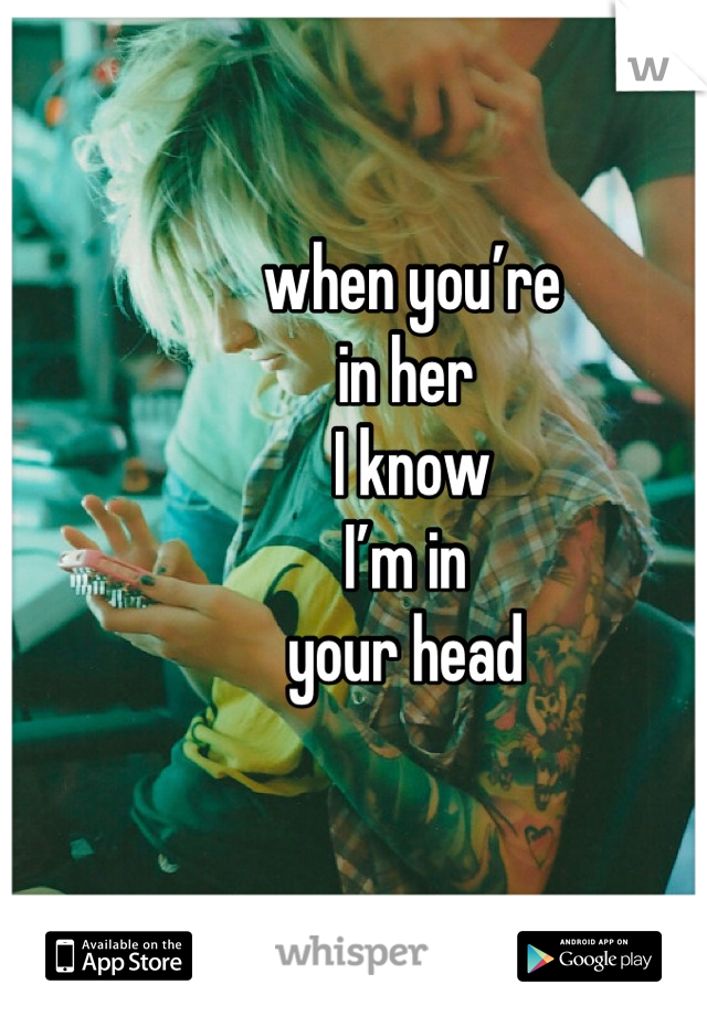 
 when you’re 
in her
 I know 
I’m in 
your head