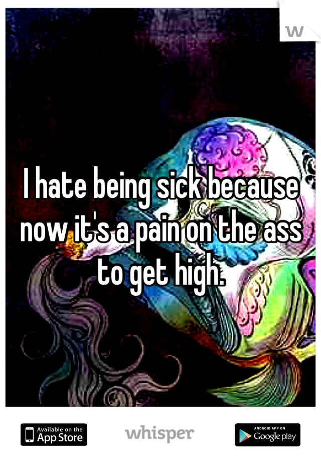 I hate being sick because now it's a pain on the ass to get high.