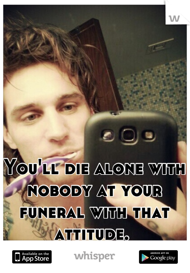 You'll die alone with nobody at your funeral with that attitude. 